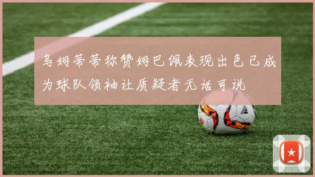 乌姆蒂蒂称赞姆巴佩表现出色已成为球队领袖让质疑者无话可说