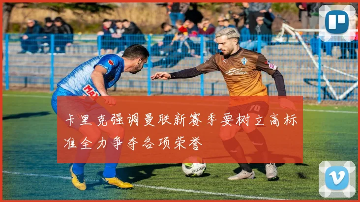 卡里克强调曼联新赛季要树立高标准全力争夺各项荣誉