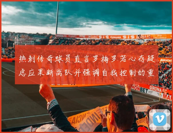 热刺传奇球员直言罗梅罗若心存疑虑应果断离队并强调自我控制的重要性