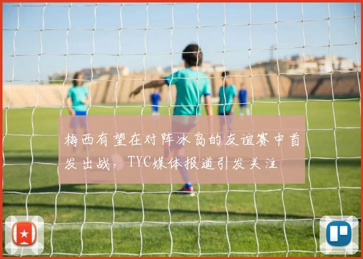 梅西有望在对阵冰岛的友谊赛中首发出战，TYC媒体报道引发关注