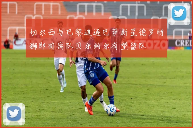 切尔西与巴黎追逐巴萨新星德罗特狮即将离队贝尔纳尔有望留队