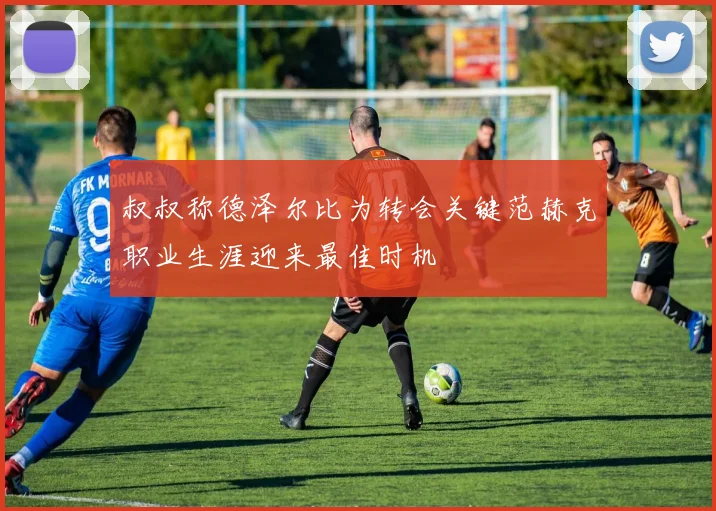 叔叔称德泽尔比为转会关键范赫克职业生涯迎来最佳时机
