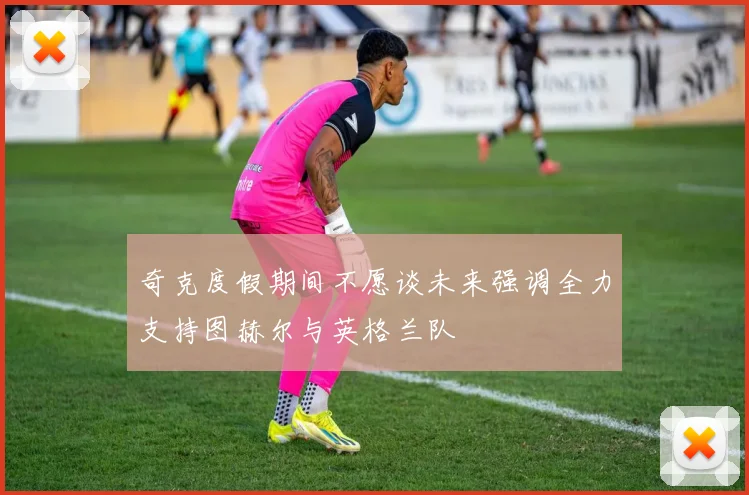 奇克度假期间不愿谈未来强调全力支持图赫尔与英格兰队