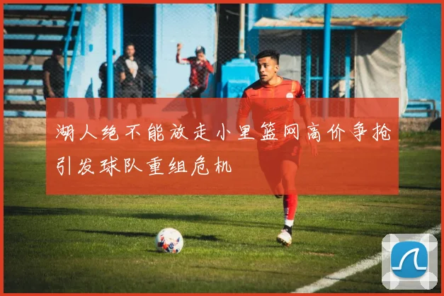 湖人绝不能放走小里篮网高价争抢引发球队重组危机