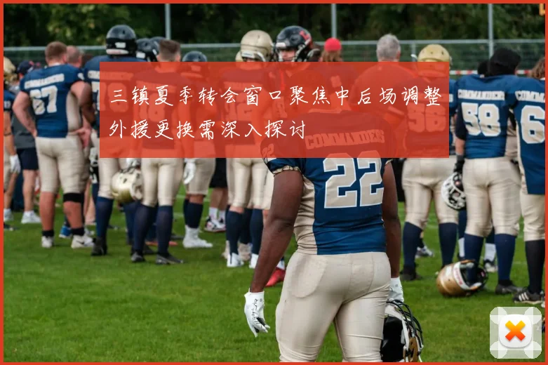 三镇夏季转会窗口聚焦中后场调整外援更换需深入探讨