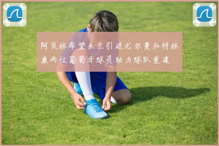 阿莫林希望米兰引进尤尔曼和特林康两位葡萄牙球员助力球队重建