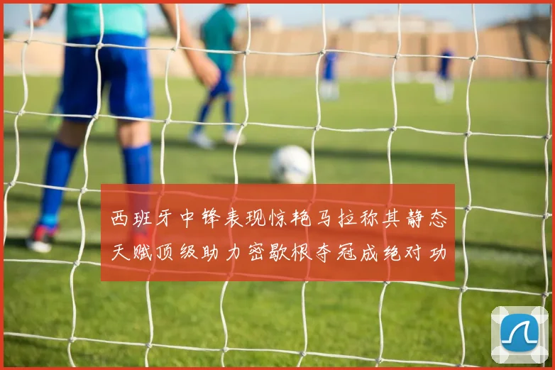 西班牙中锋表现惊艳马拉称其静态天赋顶级助力密歇根夺冠成绝对功臣