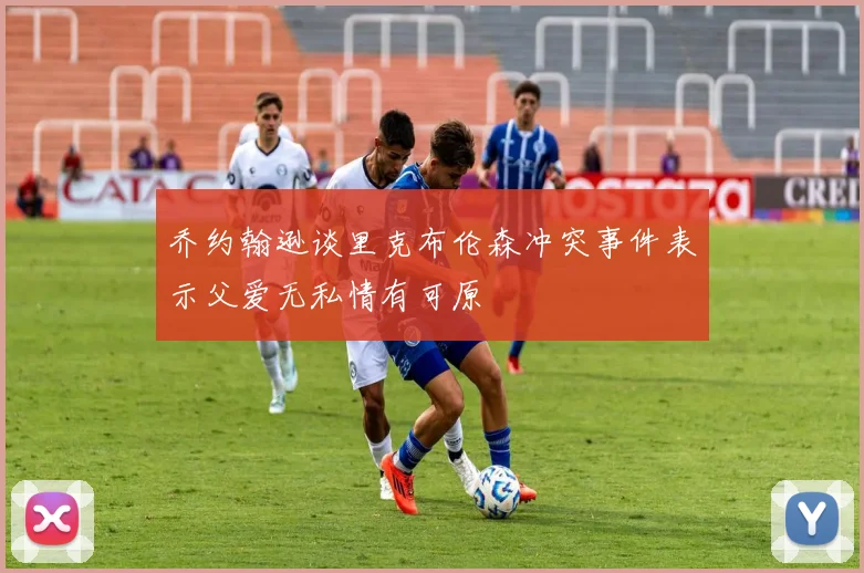 乔约翰逊谈里克布伦森冲突事件表示父爱无私情有可原