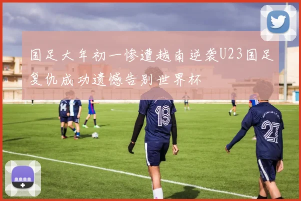国足大年初一惨遭越南逆袭U23国足复仇成功遗憾告别世界杯