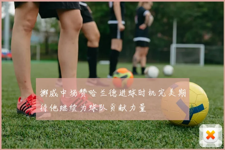 挪威中场赞哈兰德进球时机完美期待他继续为球队贡献力量